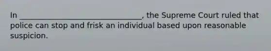 In ________________________________, the Supreme Court ruled that police can stop and frisk an individual based upon reasonable suspicion.