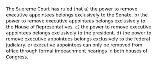 The Supreme Court has ruled that a) the power to remove executive appointees belongs exclusively to the Senate. b) the power to remove executive appointees belongs exclusively to the House of Representatives. c) the power to remove executive appointees belongs exclusively to the president. d) the power to remove executive appointees belongs exclusively to the federal judiciary. e) executive appointees can only be removed from office through formal impeachment hearings in both houses of Congress.