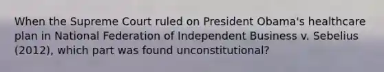 When the Supreme Court ruled on President Obama's healthcare plan in National Federation of Independent Business v. Sebelius (2012), which part was found unconstitutional?