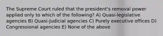 The Supreme Court ruled that the president's removal power applied only to which of the following? A) Quasi-legislative agencies B) Quasi-Judicial agencies C) Purely executive offices D) Congressional agencies E) None of the above