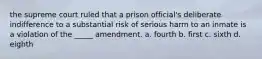 the supreme court ruled that a prison official's deliberate indifference to a substantial risk of serious harm to an inmate is a violation of the _____ amendment. a. fourth b. first c. sixth d. eighth