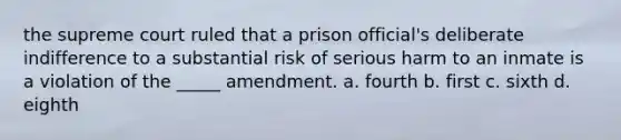 the supreme court ruled that a prison official's deliberate indifference to a substantial risk of serious harm to an inmate is a violation of the _____ amendment. a. fourth b. first c. sixth d. eighth