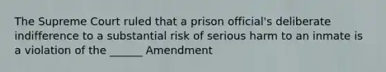 The Supreme Court ruled that a prison official's deliberate indifference to a substantial risk of serious harm to an inmate is a violation of the ______ Amendment