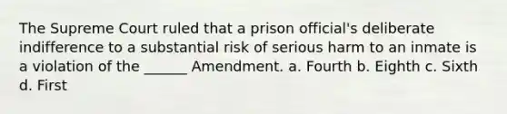 The Supreme Court ruled that a prison official's deliberate indifference to a substantial risk of serious harm to an inmate is a violation of the ______ Amendment. a. Fourth b. Eighth c. Sixth d. First