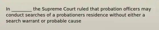 In _________ the Supreme Court ruled that probation officers may conduct searches of a probationers residence without either a search warrant or probable cause