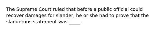 The Supreme Court ruled that before a public official could recover damages for slander, he or she had to prove that the slanderous statement was _____.