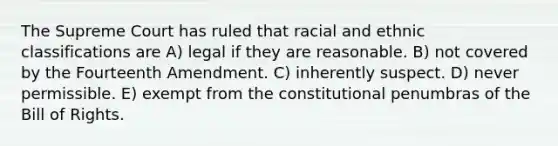 The Supreme Court has ruled that racial and ethnic classifications are A) legal if they are reasonable. B) not covered by the Fourteenth Amendment. C) inherently suspect. D) never permissible. E) exempt from the constitutional penumbras of the Bill of Rights.