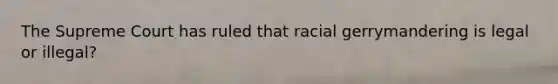 The Supreme Court has ruled that racial gerrymandering is legal or illegal?