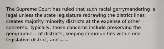 The Supreme Court has ruled that such racial gerrymandering is legal unless the state legislature redrawing the district lines creates majority-minority districts at the expense of other -- concerns. Typically, those concerns include preserving the geographic -- of districts, keeping communities within one legislative district, and -- --