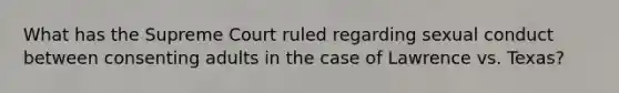 What has the Supreme Court ruled regarding sexual conduct between consenting adults in the case of Lawrence vs. Texas?