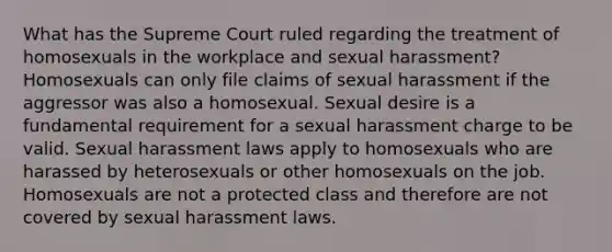 What has the Supreme Court ruled regarding the treatment of homosexuals in the workplace and sexual harassment? Homosexuals can only file claims of sexual harassment if the aggressor was also a homosexual. Sexual desire is a fundamental requirement for a sexual harassment charge to be valid. Sexual harassment laws apply to homosexuals who are harassed by heterosexuals or other homosexuals on the job. Homosexuals are not a protected class and therefore are not covered by sexual harassment laws.