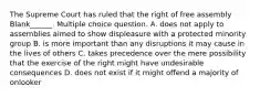 The Supreme Court has ruled that the right of free assembly Blank______. Multiple choice question. A. does not apply to assemblies aimed to show displeasure with a protected minority group B. is more important than any disruptions it may cause in the lives of others C. takes precedence over the mere possibility that the exercise of the right might have undesirable consequences D. does not exist if it might offend a majority of onlooker