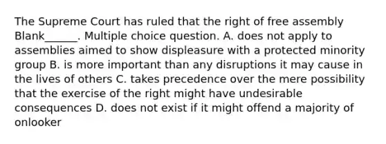 The Supreme Court has ruled that the right of free assembly Blank______. Multiple choice question. A. does not apply to assemblies aimed to show displeasure with a protected minority group B. is more important than any disruptions it may cause in the lives of others C. takes precedence over the mere possibility that the exercise of the right might have undesirable consequences D. does not exist if it might offend a majority of onlooker