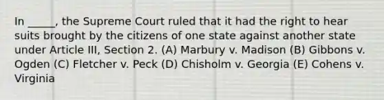 In _____, the Supreme Court ruled that it had the right to hear suits brought by the citizens of one state against another state under Article III, Section 2. (A) Marbury v. Madison (B) Gibbons v. Ogden (C) Fletcher v. Peck (D) Chisholm v. Georgia (E) Cohens v. Virginia