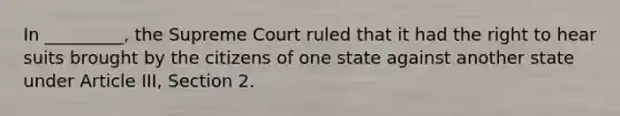 In _________, the Supreme Court ruled that it had the right to hear suits brought by the citizens of one state against another state under Article III, Section 2.