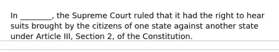 In ________, the Supreme Court ruled that it had the right to hear suits brought by the citizens of one state against another state under Article III, Section 2, of the Constitution.