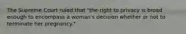 The Supreme Court ruled that "the right to privacy is broad enough to encompass a woman's decision whether or not to terminate her pregnancy."