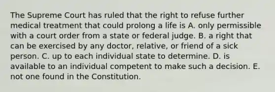 The Supreme Court has ruled that the right to refuse further medical treatment that could prolong a life is A. only permissible with a court order from a state or federal judge. B. a right that can be exercised by any doctor, relative, or friend of a sick person. C. up to each individual state to determine. D. is available to an individual competent to make such a decision. E. not one found in the Constitution.