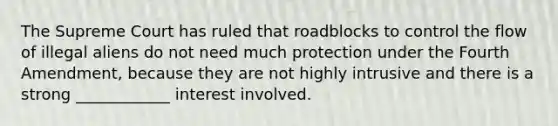 The Supreme Court has ruled that roadblocks to control the flow of illegal aliens do not need much protection under the Fourth Amendment, because they are not highly intrusive and there is a strong ____________ interest involved.​