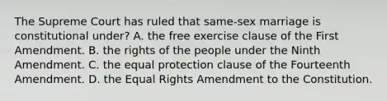 The Supreme Court has ruled that same-sex marriage is constitutional under? A. the free exercise clause of the First Amendment. B. the rights of the people under the Ninth Amendment. C. the equal protection clause of the Fourteenth Amendment. D. the Equal Rights Amendment to the Constitution.