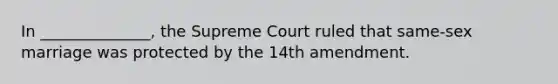 In ______________, the Supreme Court ruled that same-sex marriage was protected by the 14th amendment.