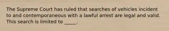 The Supreme Court has ruled that searches of vehicles incident to and contemporaneous with a lawful arrest are legal and valid. This search is limited to _____.