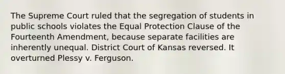 The Supreme Court ruled that the segregation of students in public schools violates the Equal Protection Clause of the Fourteenth Amendment, because separate facilities are inherently unequal. District Court of Kansas reversed. It overturned Plessy v. Ferguson.