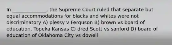 In ______________, the Supreme Court ruled that separate but equal accommodations for blacks and whites were not discriminatory A) plessy v Ferguson B) brown vs board of education, Topeka Kansas C) dred Scott vs sanford D) board of education of Oklahoma City vs dowell