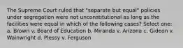 The Supreme Court ruled that "separate but equal" policies under segregation were not unconstitutional as long as the facilities were equal in which of the following cases? Select one: a. Brown v. Board of Education b. Miranda v. Arizona c. Gideon v. Wainwright d. Plessy v. Ferguson