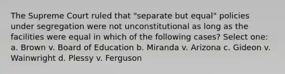 The Supreme Court ruled that "separate but equal" policies under segregation were not unconstitutional as long as the facilities were equal in which of the following cases? Select one: a. Brown v. Board of Education b. Miranda v. Arizona c. Gideon v. Wainwright d. Plessy v. Ferguson