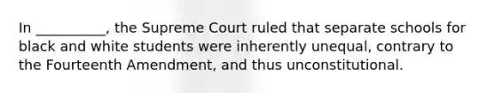 In __________, the Supreme Court ruled that separate schools for black and white students were inherently unequal, contrary to the Fourteenth Amendment, and thus unconstitutional.