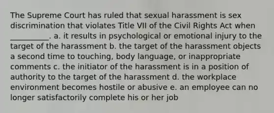 The Supreme Court has ruled that sexual harassment is sex discrimination that violates Title VII of the Civil Rights Act when __________. a. ​it results in psychological or emotional injury to the target of the harassment b. ​the target of the harassment objects a second time to touching, body language, or inappropriate comments c. ​the initiator of the harassment is in a position of authority to the target of the harassment d. ​the workplace environment becomes hostile or abusive e. ​an employee can no longer satisfactorily complete his or her job