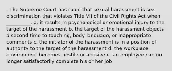 . ​The Supreme Court has ruled that sexual harassment is sex discrimination that violates Title VII of the Civil Rights Act when __________. a. ​it results in psychological or emotional injury to the target of the harassment b. ​the target of the harassment objects a second time to touching, body language, or inappropriate comments c. ​the initiator of the harassment is in a position of authority to the target of the harassment d. ​the workplace environment becomes hostile or abusive e. ​an employee can no longer satisfactorily complete his or her job