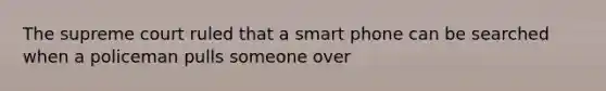 The supreme court ruled that a smart phone can be searched when a policeman pulls someone over