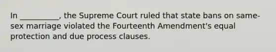 In __________, the Supreme Court ruled that state bans on same-sex marriage violated the Fourteenth Amendment's equal protection and due process clauses.