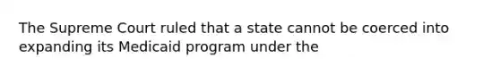 The Supreme Court ruled that a state cannot be coerced into expanding its Medicaid program under the