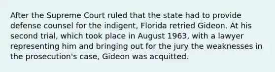 After the Supreme Court ruled that the state had to provide defense counsel for the indigent, Florida retried Gideon. At his second trial, which took place in August 1963, with a lawyer representing him and bringing out for the jury the weaknesses in the prosecution's case, Gideon was acquitted.