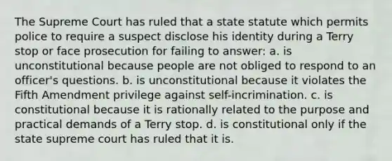 The Supreme Court has ruled that a state statute which permits police to require a suspect disclose his identity during a Terry stop or face prosecution for failing to answer: a. is unconstitutional because people are not obliged to respond to an officer's questions. b. is unconstitutional because it violates the Fifth Amendment privilege against self-incrimination. c. is constitutional because it is rationally related to the purpose and practical demands of a Terry stop. d. is constitutional only if the state supreme court has ruled that it is.