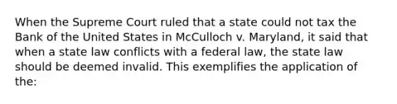 When the Supreme Court ruled that a state could not tax the Bank of the United States in McCulloch v. Maryland, it said that when a state law conflicts with a federal law, the state law should be deemed invalid. This exemplifies the application of the: