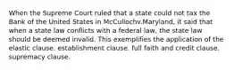 When the Supreme Court ruled that a state could not tax the Bank of the United States in McCullochv.Maryland, it said that when a state law conflicts with a federal law, the state law should be deemed invalid. This exemplifies the application of the elastic clause. establishment clause. full faith and credit clause. supremacy clause.