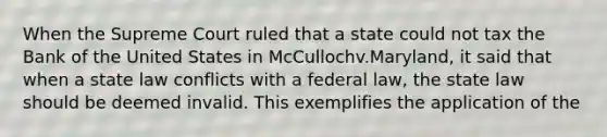 When the Supreme Court ruled that a state could not tax the Bank of the United States in McCullochv.Maryland, it said that when a state law conflicts with a federal law, the state law should be deemed invalid. This exemplifies the application of the