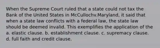 When the Supreme Court ruled that a state could not tax the Bank of the United States in McCullochv.Maryland, it said that when a state law conflicts with a federal law, the state law should be deemed invalid. This exemplifies the application of the a. elastic clause. b. establishment clause. c. supremacy clause. d. full faith and credit clause.