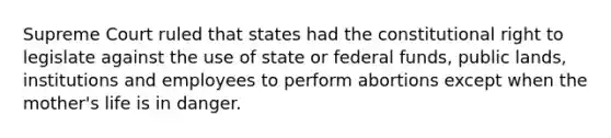 Supreme Court ruled that states had the constitutional right to legislate against the use of state or federal funds, public lands, institutions and employees to perform abortions except when the mother's life is in danger.