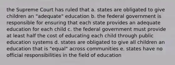 the Supreme Court has ruled that a. states are obligated to give children an "adequate" education b. the federal government is responsible for ensuring that each state provides an adequate education for each child c. the federal government must provide at least half the cost of educating each child through public education systems d. states are obligated to give all children an education that is "equal" across communities e. states have no official responsibilities in the field of education