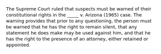 The Supreme Court ruled that suspects must be warned of their constitutional rights in the _____ v. Arizona (1965) case. The warning provides that prior to any questioning, the person must be warned that he has the right to remain silent, that any statement he does make may be used against him, and that he has the right to the presence of an attorney, either retained or appointed.