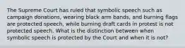 The Supreme Court has ruled that symbolic speech such as campaign donations, wearing black arm bands, and burning flags are protected speech, while burning draft cards in protest is not protected speech. What is the distinction between when symbolic speech is protected by the Court and when it is not?