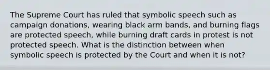 The Supreme Court has ruled that symbolic speech such as campaign donations, wearing black arm bands, and burning flags are protected speech, while burning draft cards in protest is not protected speech. What is the distinction between when symbolic speech is protected by the Court and when it is not?