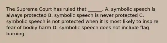 The Supreme Court has ruled that ______. A. symbolic speech is always protected B. symbolic speech is never protected C. symbolic speech is not protected when it is most likely to inspire fear of bodily harm D. symbolic speech does not include flag burning