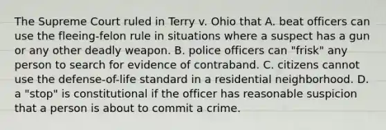 The Supreme Court ruled in Terry v. Ohio that A. beat officers can use the fleeing-felon rule in situations where a suspect has a gun or any other deadly weapon. B. police officers can "frisk" any person to search for evidence of contraband. C. citizens cannot use the defense-of-life standard in a residential neighborhood. D. a "stop" is constitutional if the officer has reasonable suspicion that a person is about to commit a crime.