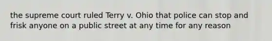 the supreme court ruled Terry v. Ohio that police can stop and frisk anyone on a public street at any time for any reason